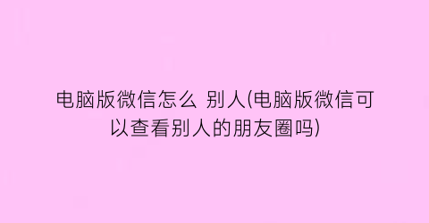 “电脑版微信怎么别人(电脑版微信可以查看别人的朋友圈吗)